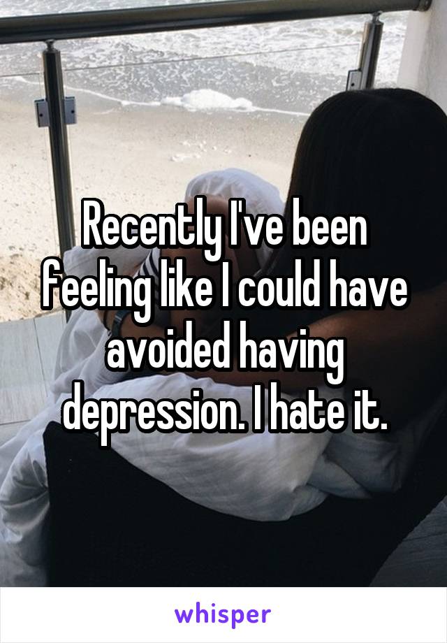Recently I've been feeling like I could have avoided having depression. I hate it.