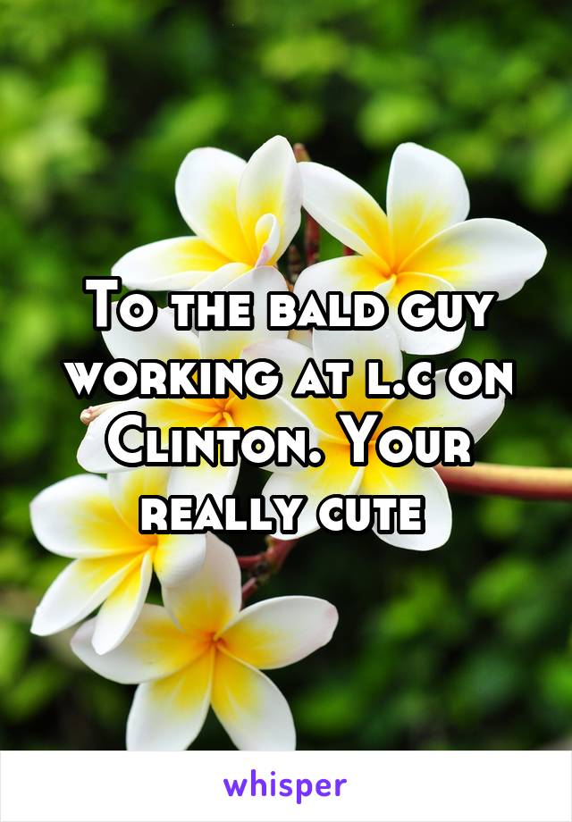To the bald guy working at l.c on Clinton. Your really cute 