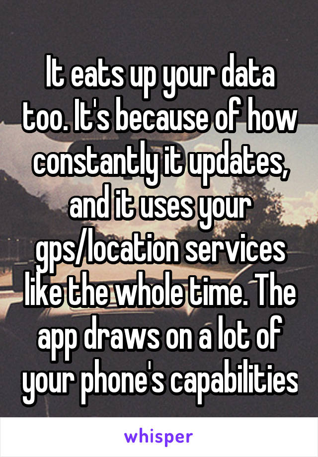 It eats up your data too. It's because of how constantly it updates, and it uses your gps/location services like the whole time. The app draws on a lot of your phone's capabilities