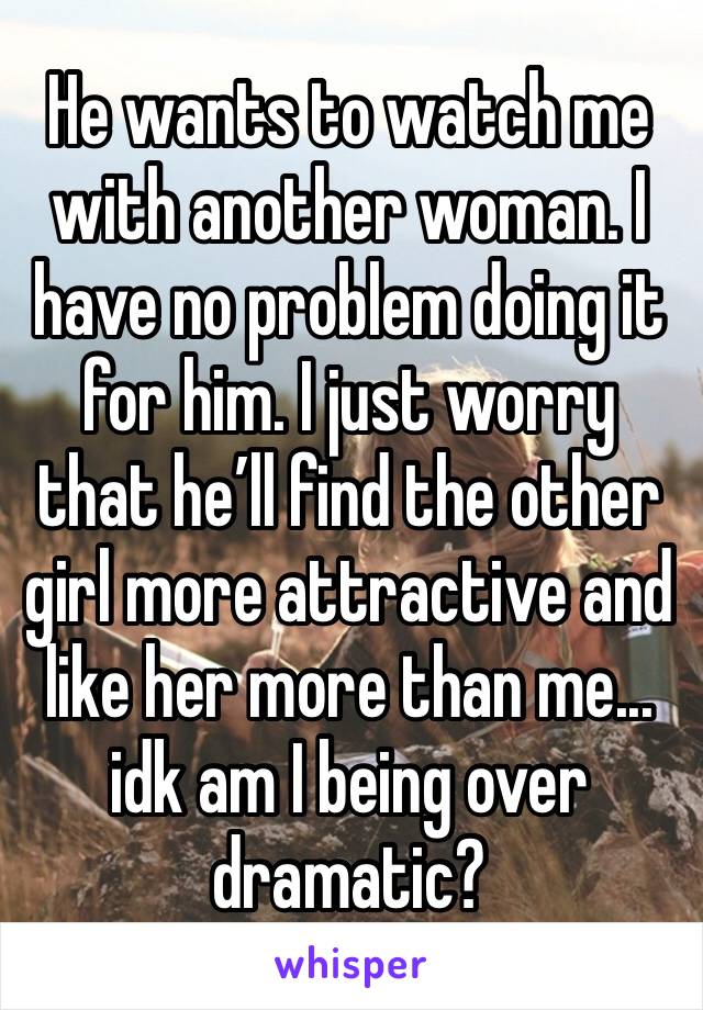 He wants to watch me with another woman. I have no problem doing it for him. I just worry that he’ll find the other girl more attractive and like her more than me... idk am I being over dramatic?