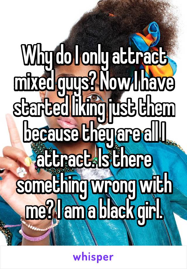 Why do I only attract mixed guys? Now I have started liking just them because they are all I attract. Is there something wrong with me? I am a black girl.