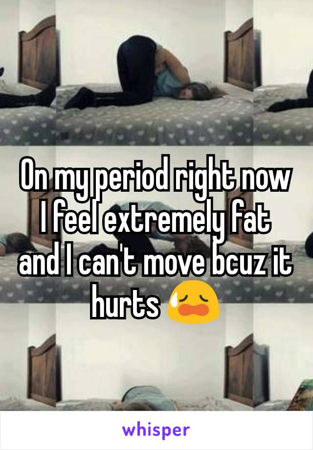 On my period right now I feel extremely fat and I can't move bcuz it hurts 😥