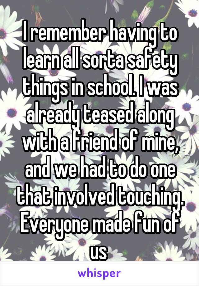 I remember having to learn all sorta safety things in school. I was already teased along with a friend of mine, and we had to do one that involved touching. Everyone made fun of us 