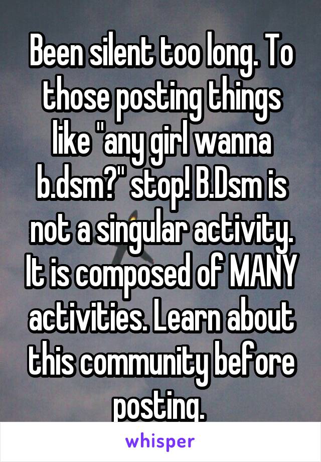 Been silent too long. To those posting things like "any girl wanna b.dsm?" stop! B.Dsm is not a singular activity. It is composed of MANY activities. Learn about this community before posting. 