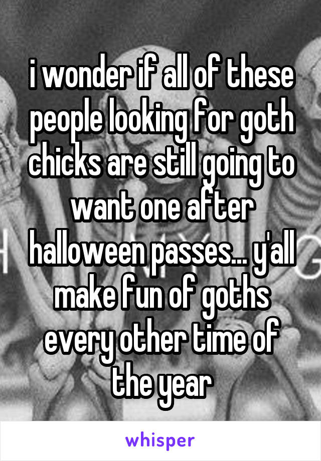 i wonder if all of these people looking for goth chicks are still going to want one after halloween passes... y'all make fun of goths every other time of the year