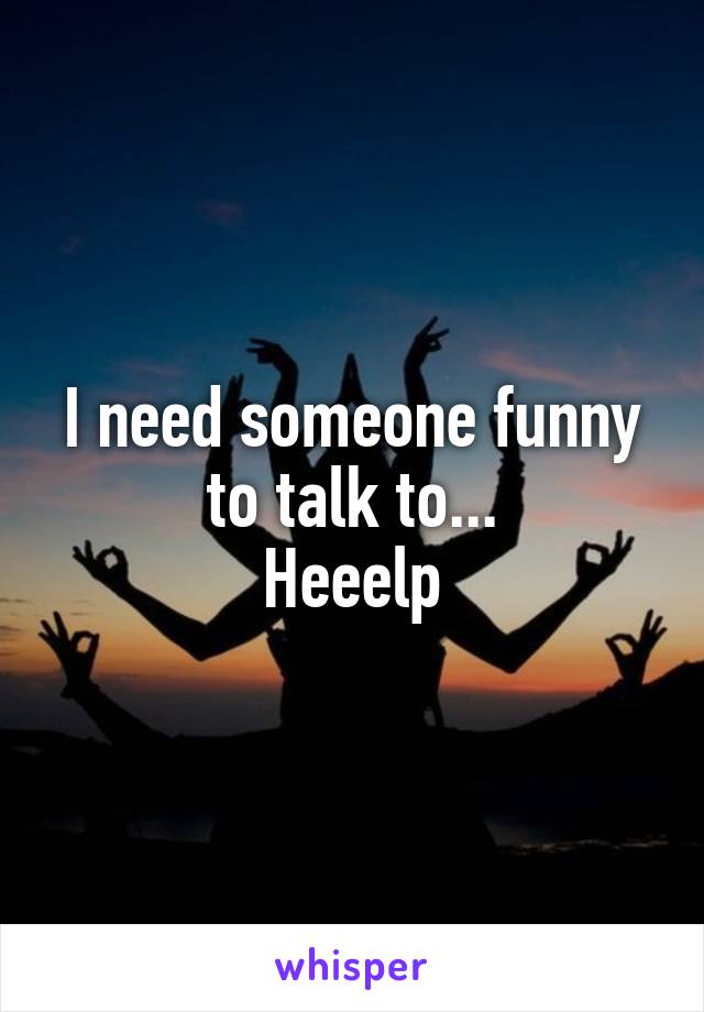 I need someone funny to talk to...
Heeelp
