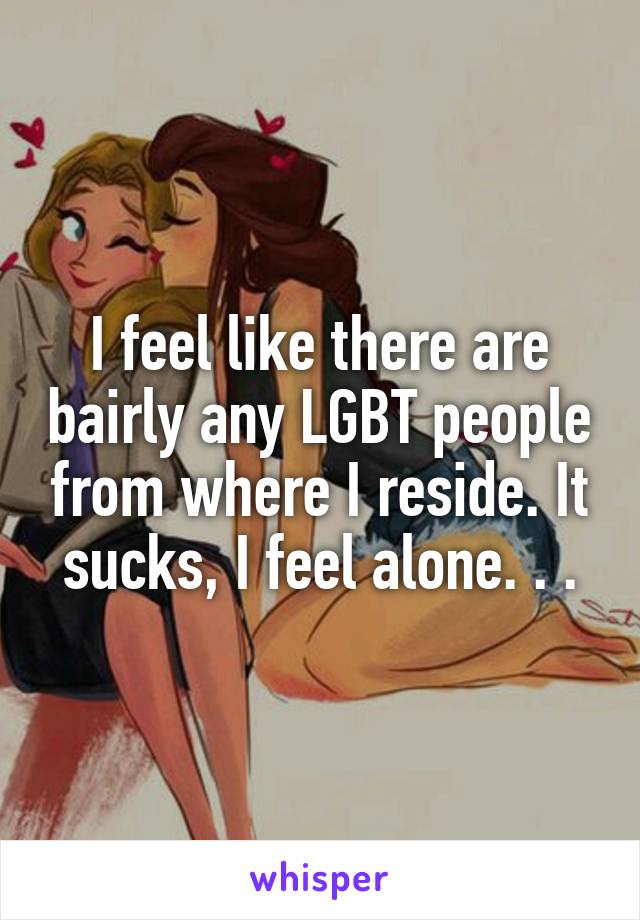 I feel like there are bairly any LGBT people from where I reside. It sucks, I feel alone. . .
