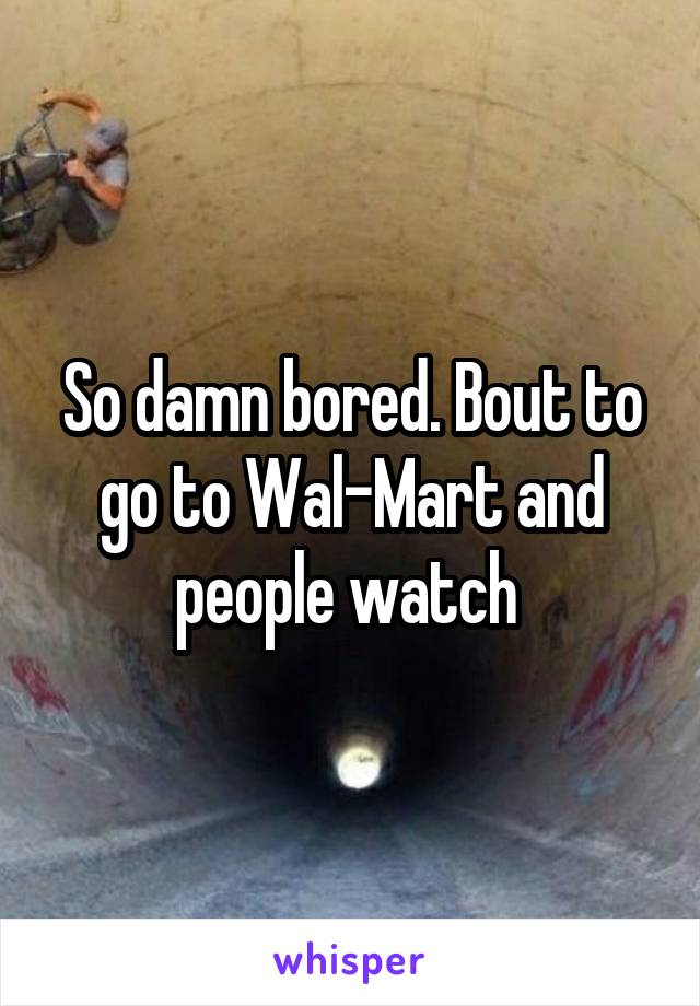 So damn bored. Bout to go to Wal-Mart and people watch 