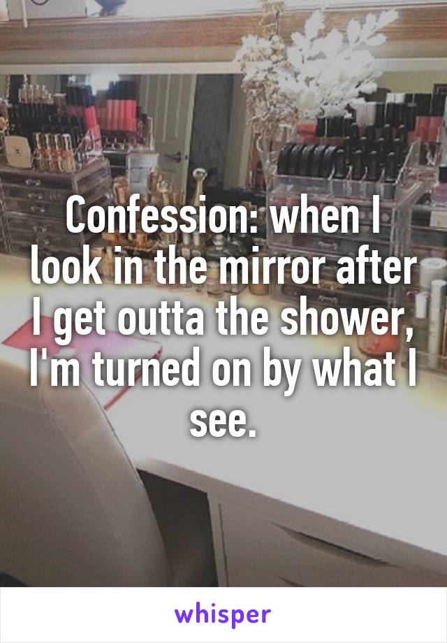 Confession: when I look in the mirror after I get outta the shower, I'm turned on by what I see.
