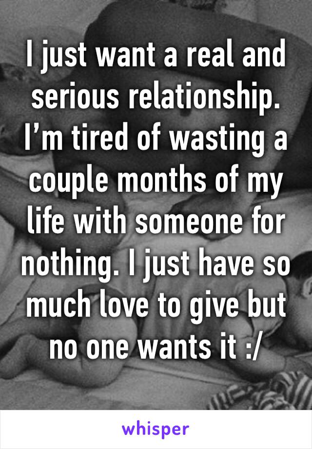 I just want a real and serious relationship. I’m tired of wasting a couple months of my life with someone for nothing. I just have so much love to give but no one wants it :/
