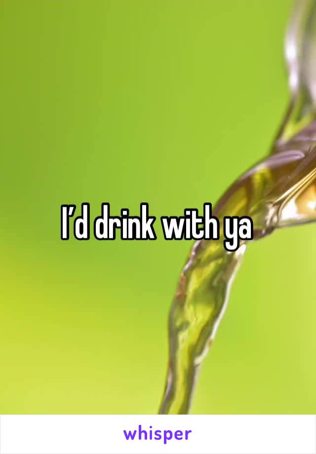 I’d drink with ya