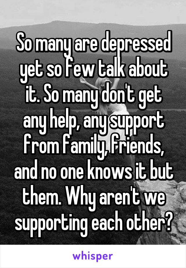 So many are depressed yet so few talk about it. So many don't get any help, any support from family, friends, and no one knows it but them. Why aren't we supporting each other?