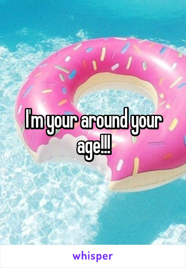 I'm your around your age!!!