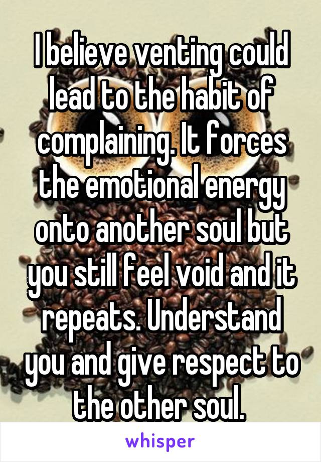 I believe venting could lead to the habit of complaining. It forces the emotional energy onto another soul but you still feel void and it repeats. Understand you and give respect to the other soul. 