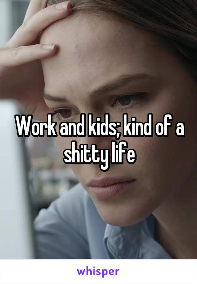 Work and kids; kind of a shitty life