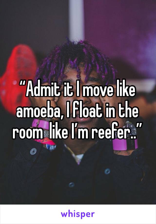 “Admit it I move like amoeba, I float in the room  like I’m reefer..”