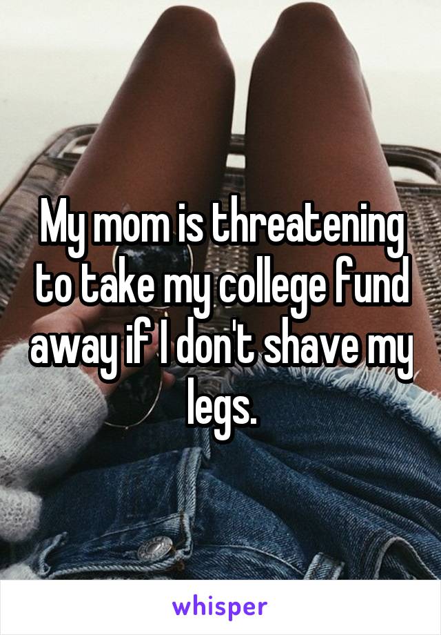 My mom is threatening to take my college fund away if I don't shave my legs.