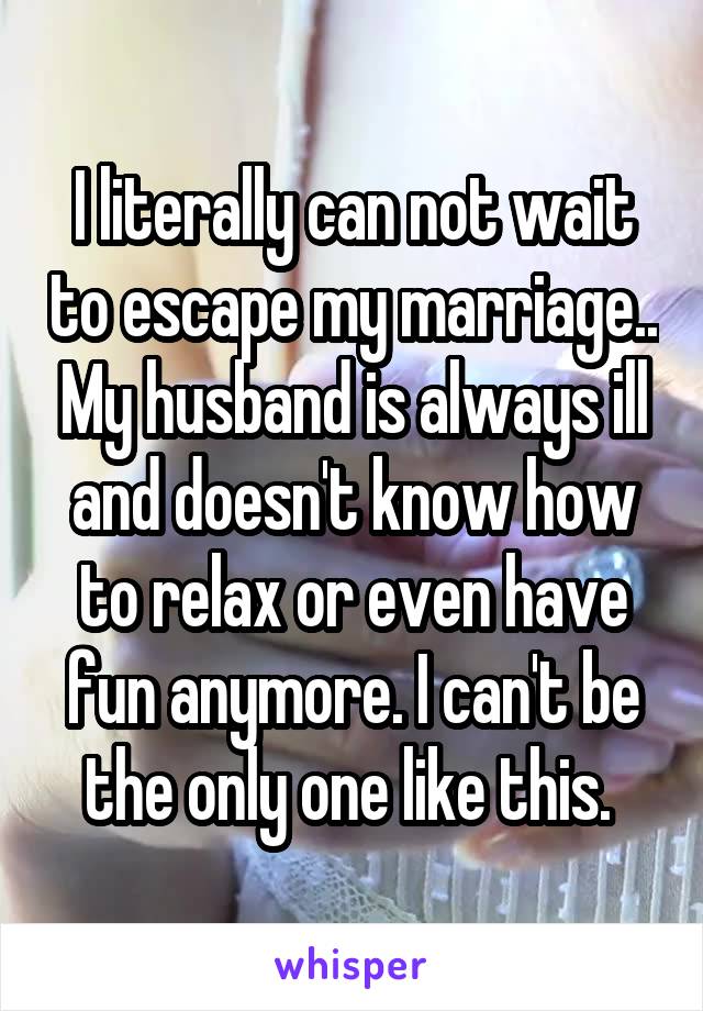 I literally can not wait to escape my marriage.. My husband is always ill and doesn't know how to relax or even have fun anymore. I can't be the only one like this. 