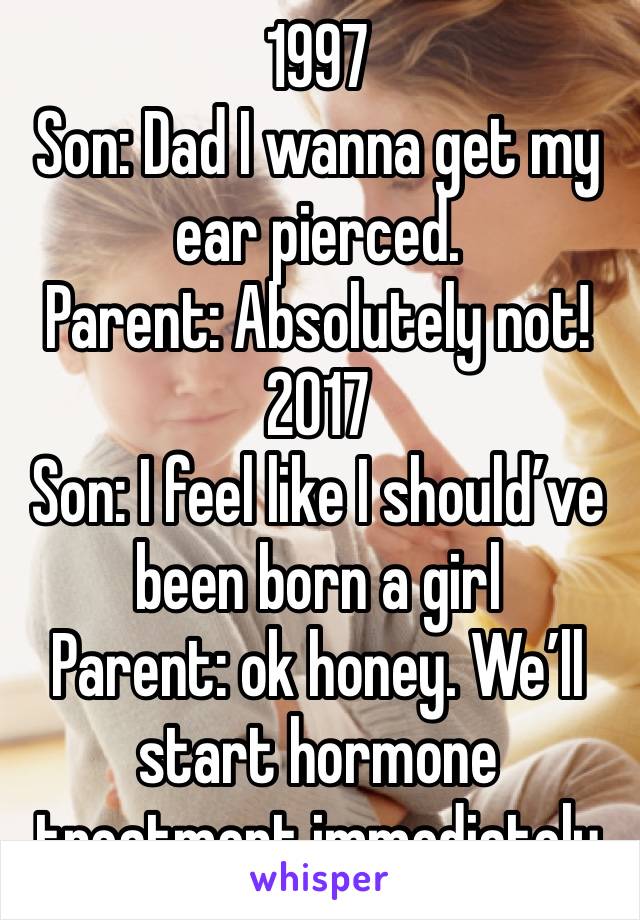 1997
Son: Dad I wanna get my ear pierced. 
Parent: Absolutely not!
2017
Son: I feel like I should’ve been born a girl
Parent: ok honey. We’ll start hormone treatment immediately 