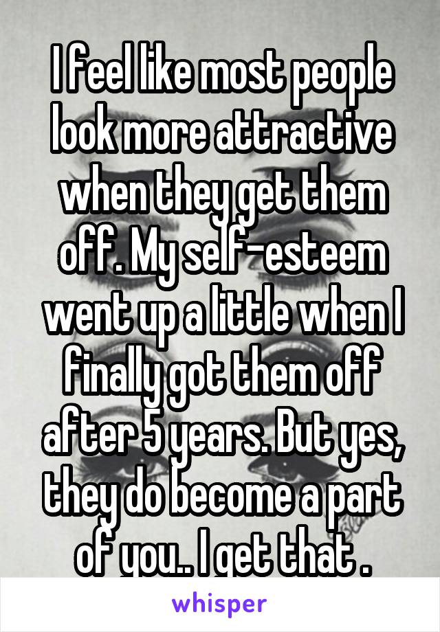 I feel like most people look more attractive when they get them off. My self-esteem went up a little when I finally got them off after 5 years. But yes, they do become a part of you.. I get that .