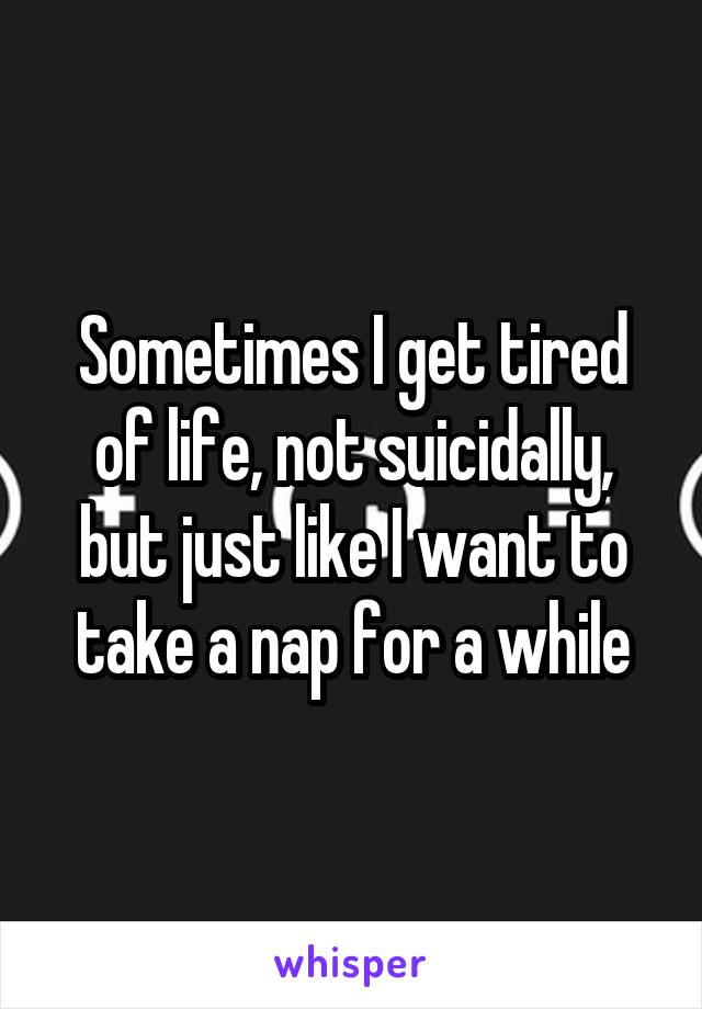 Sometimes I get tired of life, not suicidally, but just like I want to take a nap for a while