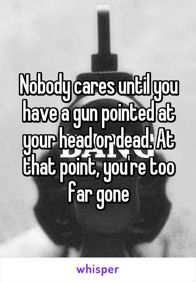 Nobody cares until you have a gun pointed at your head or dead. At that point, you're too far gone