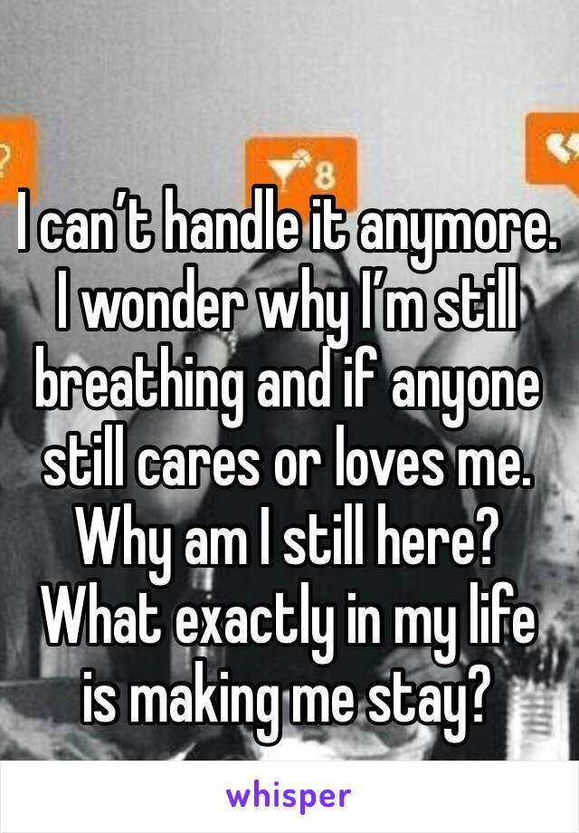 I can’t handle it anymore. I wonder why I’m still breathing and if anyone still cares or loves me. Why am I still here? What exactly in my life is making me stay?