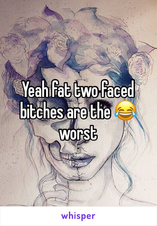 Yeah fat two faced bitches are the 😂worst