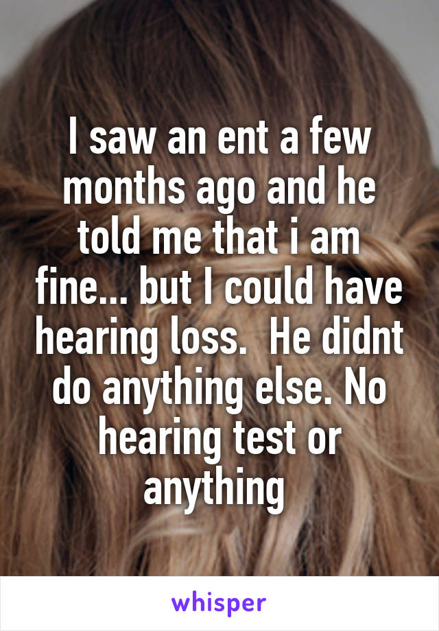 I saw an ent a few months ago and he told me that i am fine... but I could have hearing loss.  He didnt do anything else. No hearing test or anything 