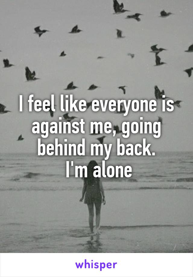 I feel like everyone is against me, going behind my back.
 I'm alone