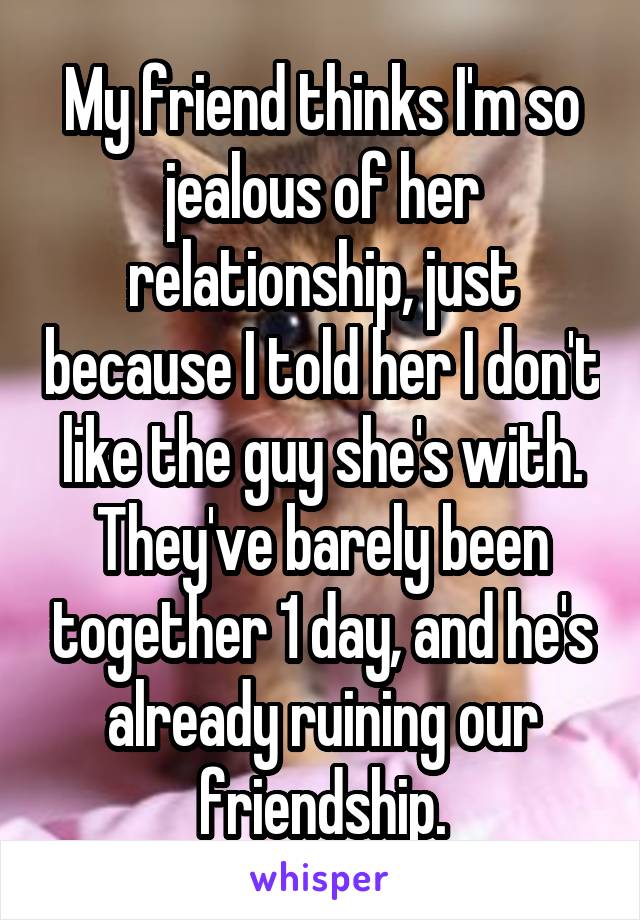 My friend thinks I'm so jealous of her relationship, just because I told her I don't like the guy she's with. They've barely been together 1 day, and he's already ruining our friendship.