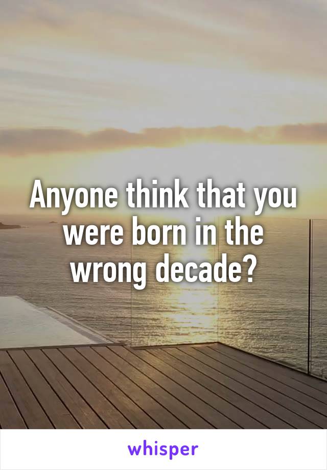 Anyone think that you were born in the wrong decade?