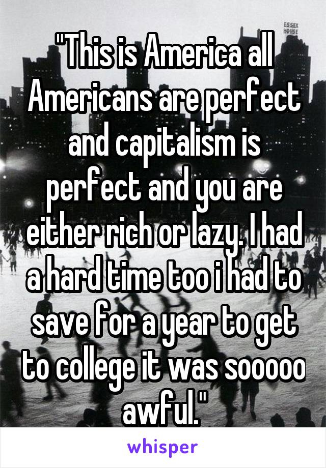 "This is America all Americans are perfect and capitalism is perfect and you are either rich or lazy. I had a hard time too i had to save for a year to get to college it was sooooo awful."