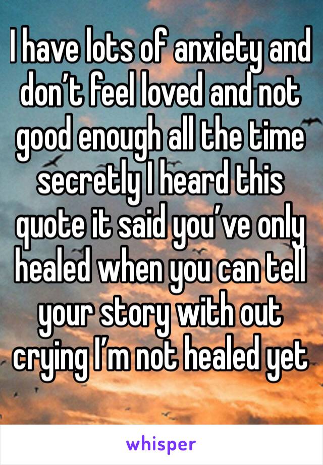 I have lots of anxiety and don’t feel loved and not good enough all the time secretly I heard this quote it said you’ve only healed when you can tell your story with out crying I’m not healed yet 