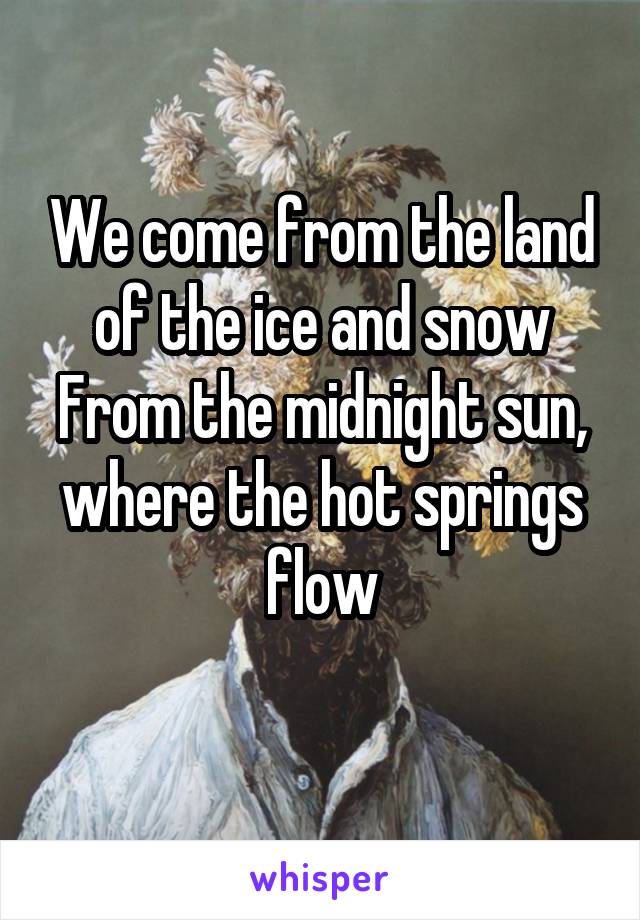 We come from the land of the ice and snow
From the midnight sun, where the hot springs flow
