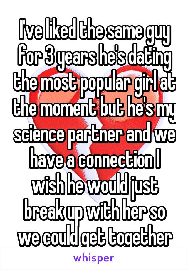 I've liked the same guy for 3 years he's dating the most popular girl at the moment but he's my science partner and we have a connection I wish he would just break up with her so we could get together