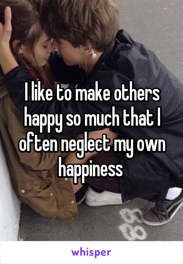 I like to make others happy so much that I often neglect my own happiness 