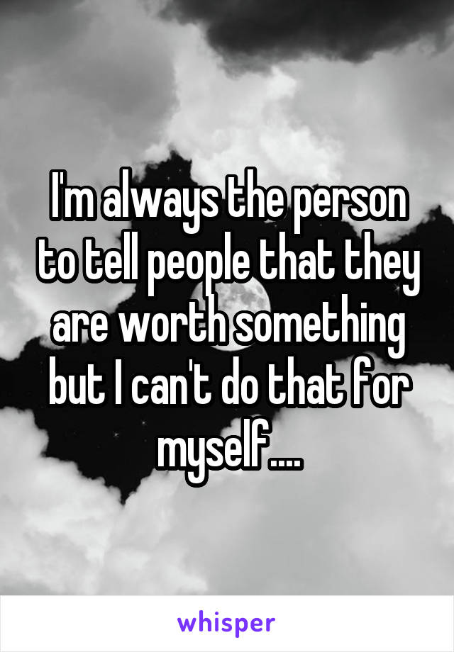I'm always the person to tell people that they are worth something but I can't do that for myself....