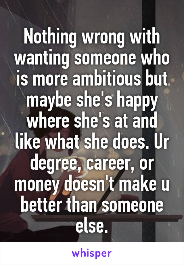 Nothing wrong with wanting someone who is more ambitious but maybe she's happy where she's at and like what she does. Ur degree, career, or money doesn't make u better than someone else.