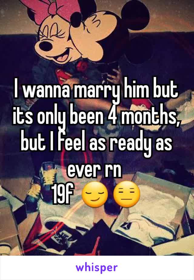 I wanna marry him but its only been 4 months, but I feel as ready as ever rn 
19f 😏😑