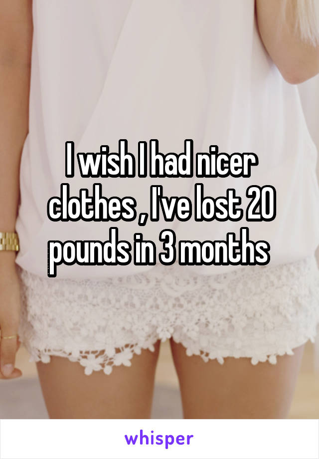 I wish I had nicer clothes , I've lost 20 pounds in 3 months 
