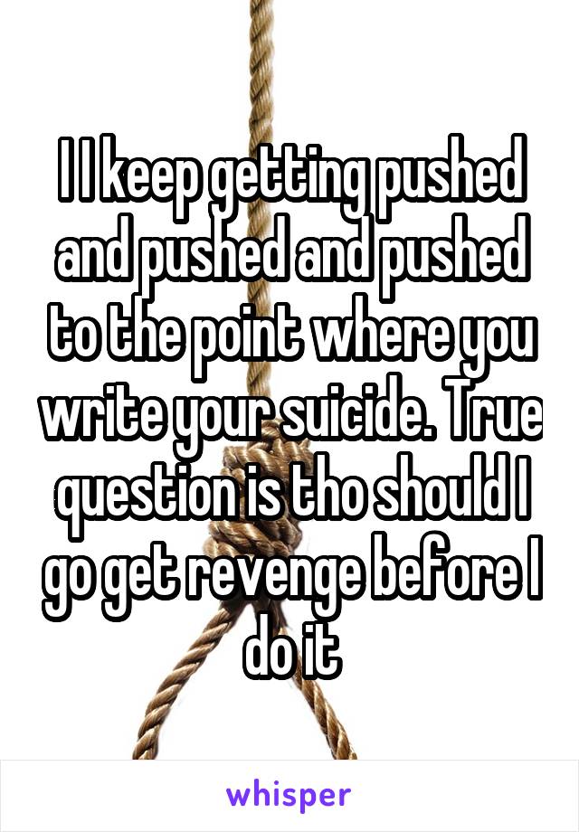 I I keep getting pushed and pushed and pushed to the point where you write your suicide. True question is tho should I go get revenge before I do it