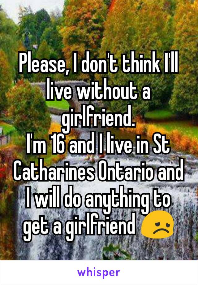 Please, I don't think I'll live without a girlfriend.
I'm 16 and I live in St Catharines Ontario and I will do anything to get a girlfriend 😞