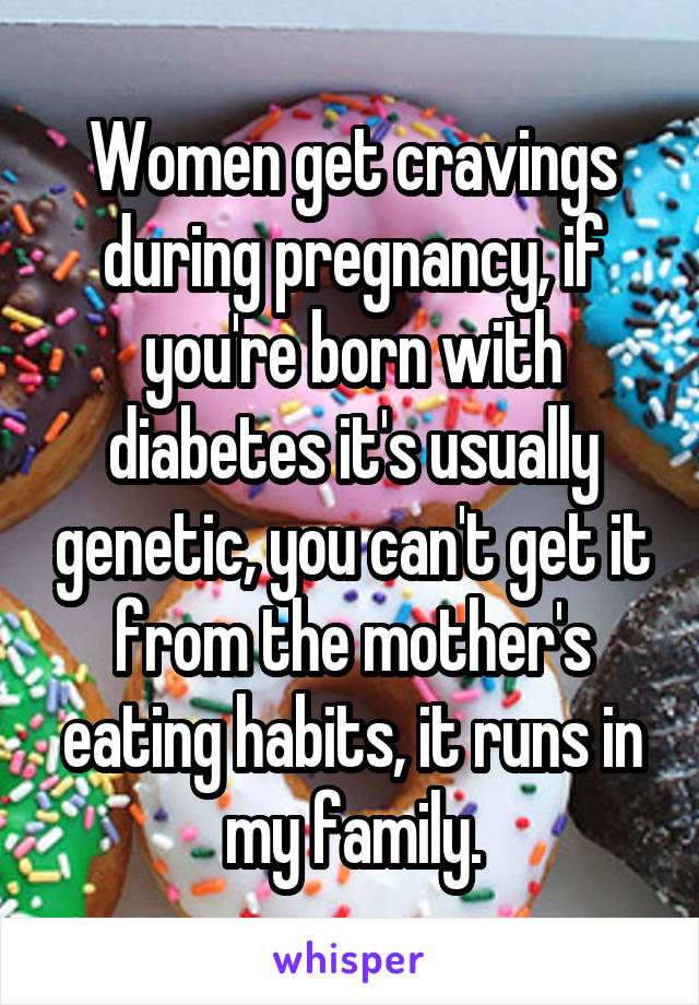 Women get cravings during pregnancy, if you're born with diabetes it's usually genetic, you can't get it from the mother's eating habits, it runs in my family.