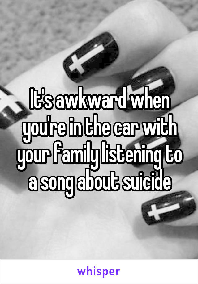 It's awkward when you're in the car with your family listening to a song about suicide