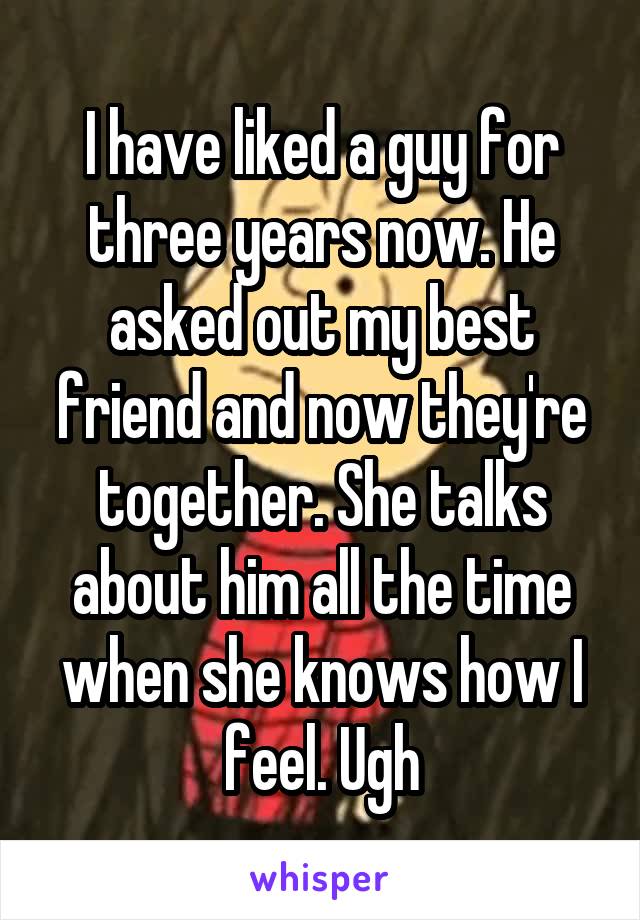 I have liked a guy for three years now. He asked out my best friend and now they're together. She talks about him all the time when she knows how I feel. Ugh
