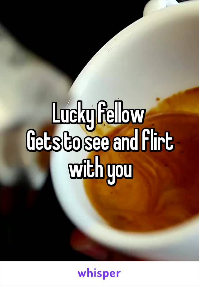Lucky fellow 
Gets to see and flirt with you