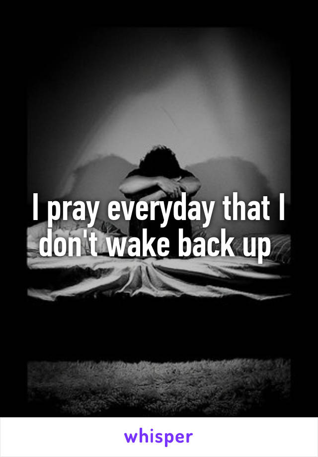 I pray everyday that I don't wake back up 