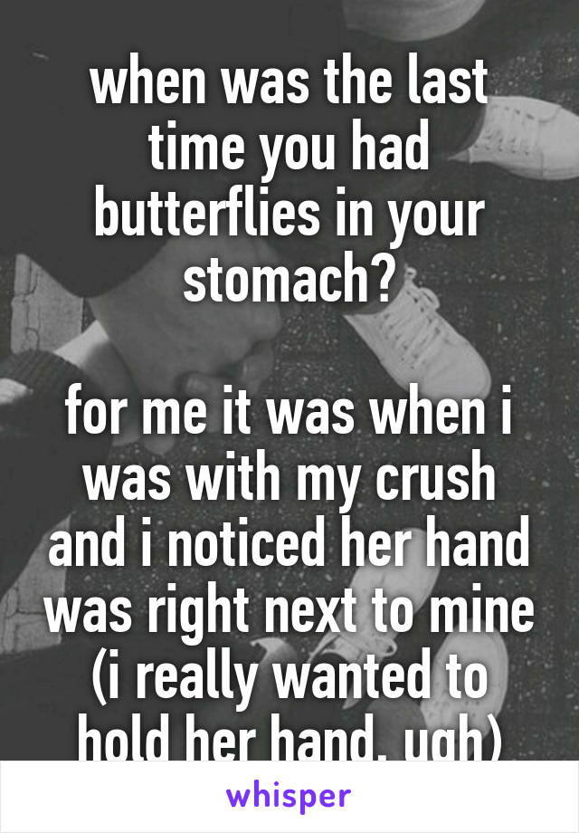 when was the last time you had butterflies in your stomach?

for me it was when i was with my crush and i noticed her hand was right next to mine (i really wanted to hold her hand, ugh)