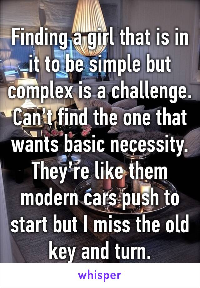 Finding a girl that is in it to be simple but complex is a challenge. Can’t find the one that wants basic necessity. They’re like them modern cars push to start but I miss the old key and turn. 